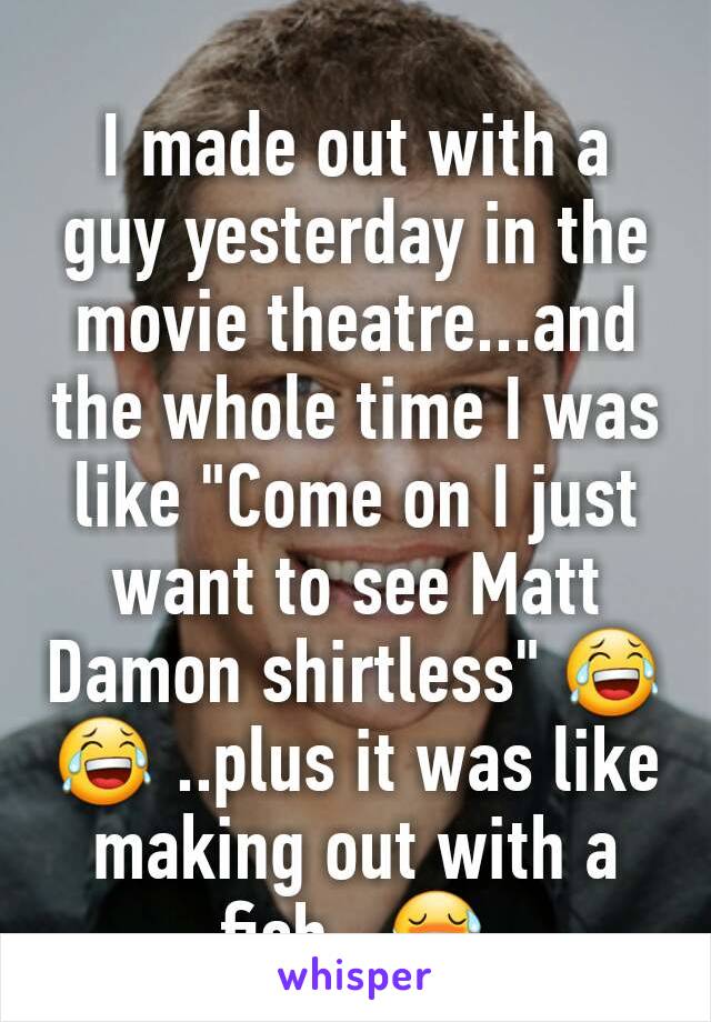 I made out with a guy yesterday in the movie theatre...and the whole time I was like "Come on I just want to see Matt Damon shirtless" 😂 😂 ..plus it was like making out with a fish...😷