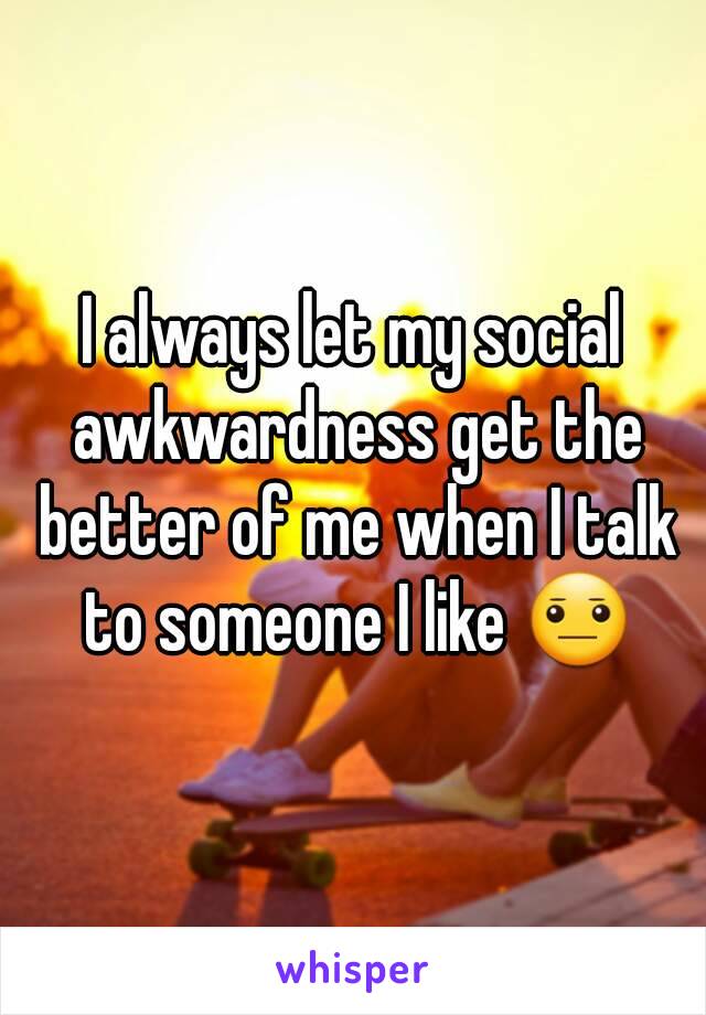 I always let my social awkwardness get the better of me when I talk to someone I like 😐