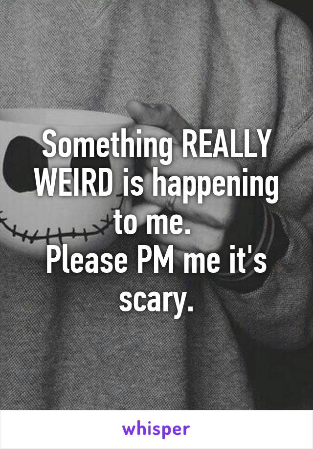 Something REALLY WEIRD is happening to me. 
Please PM me it's scary.