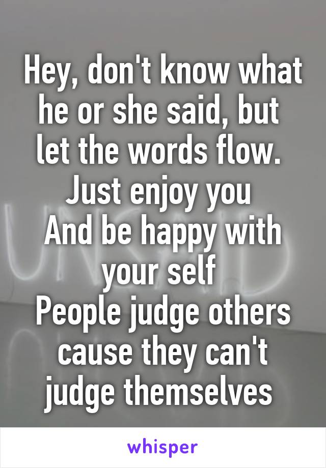 Hey, don't know what he or she said, but  let the words flow. 
Just enjoy you 
And be happy with your self 
People judge others cause they can't judge themselves 