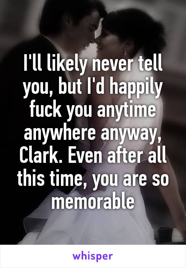 I'll likely never tell you, but I'd happily fuck you anytime anywhere anyway, Clark. Even after all this time, you are so memorable