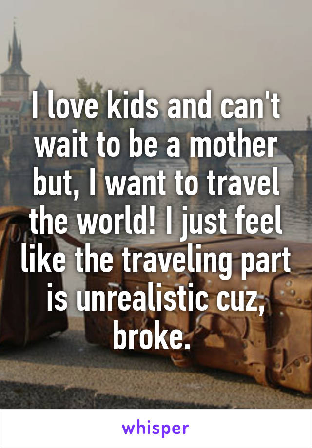 I love kids and can't wait to be a mother but, I want to travel the world! I just feel like the traveling part is unrealistic cuz, broke. 