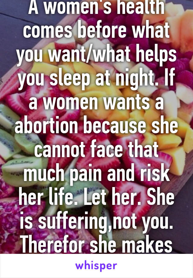 A women's health comes before what you want/what helps you sleep at night. If a women wants a abortion because she cannot face that much pain and risk her life. Let her. She is suffering,not you. Therefor she makes that choice