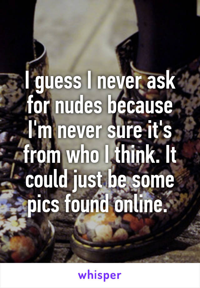 I guess I never ask for nudes because I'm never sure it's from who I think. It could just be some pics found online. 