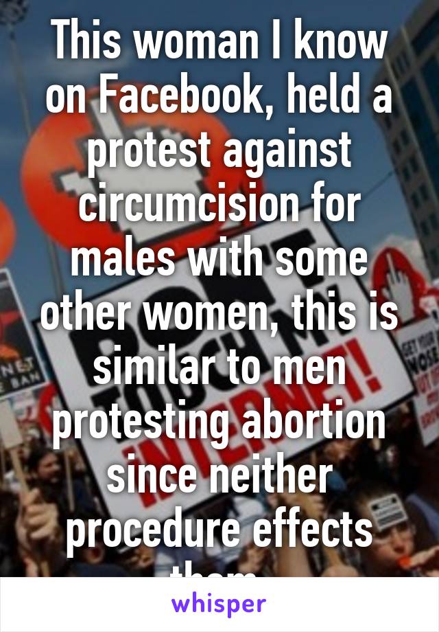 This woman I know on Facebook, held a protest against circumcision for males with some other women, this is similar to men protesting abortion since neither procedure effects them.