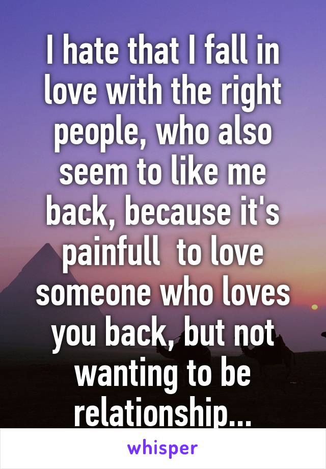 I hate that I fall in love with the right people, who also seem to like me back, because it's painfull  to love someone who loves you back, but not wanting to be relationship...