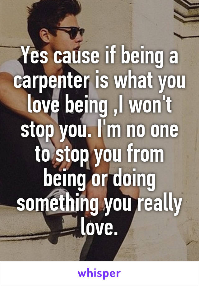 Yes cause if being a carpenter is what you love being ,I won't stop you. I'm no one to stop you from being or doing something you really love.