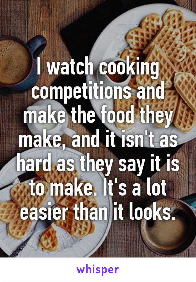 I watch cooking competitions and make the food they make, and it isn't as hard as they say it is to make. It's a lot easier than it looks.