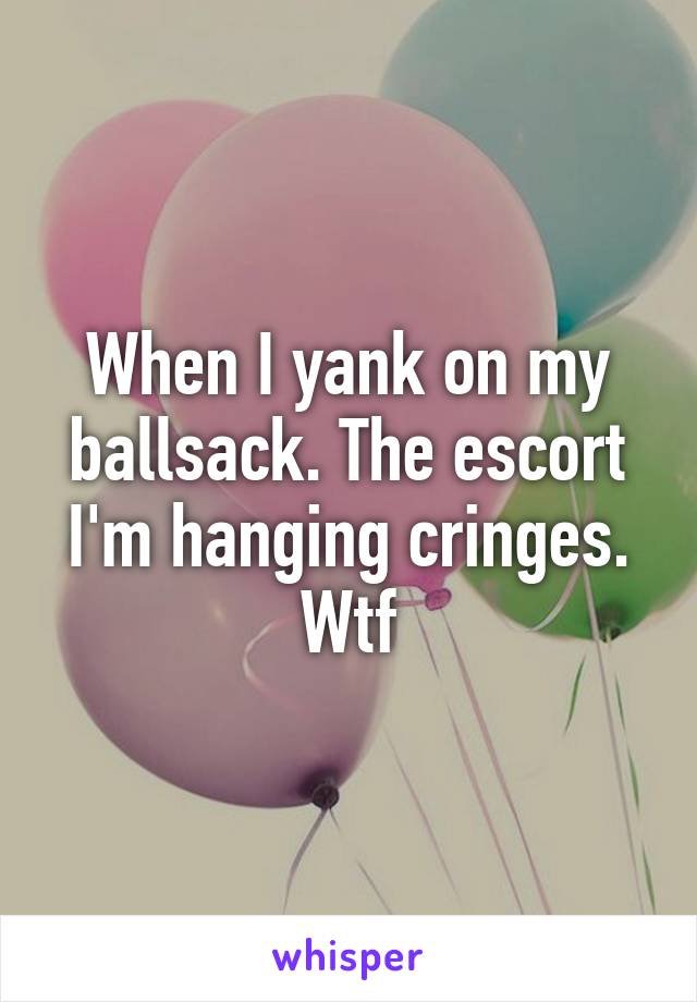 When I yank on my ballsack. The escort I'm hanging cringes. Wtf