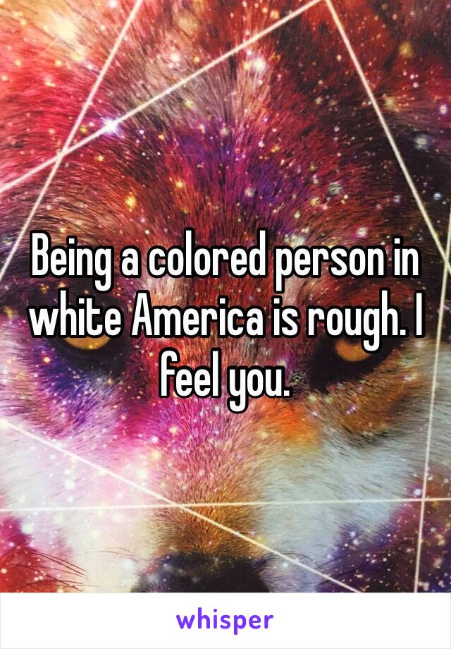 Being a colored person in white America is rough. I feel you.