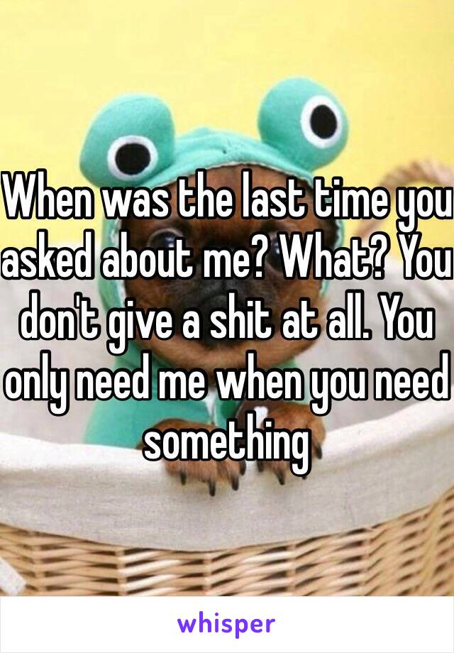 When was the last time you asked about me? What? You don't give a shit at all. You only need me when you need something 