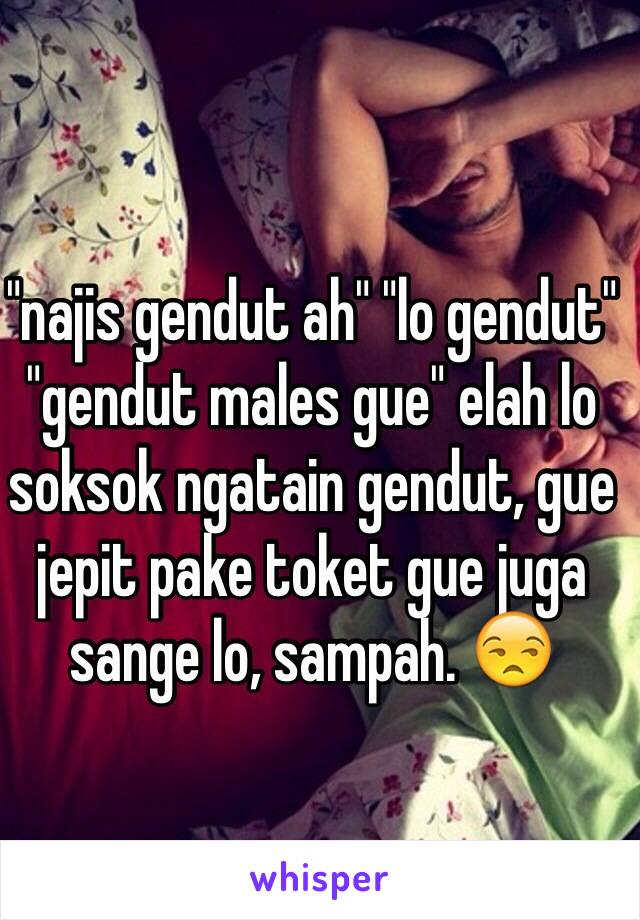 "najis gendut ah" "lo gendut" "gendut males gue" elah lo soksok ngatain gendut, gue jepit pake toket gue juga sange lo, sampah. 😒