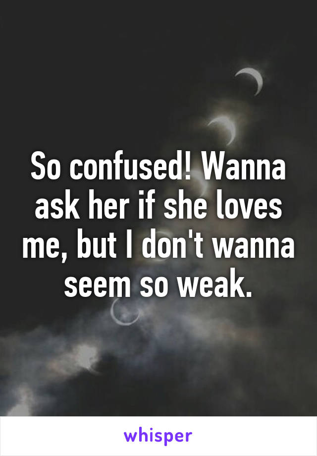 So confused! Wanna ask her if she loves me, but I don't wanna seem so weak.