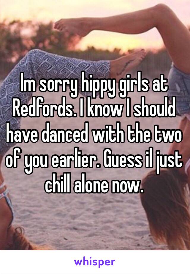 Im sorry hippy girls at Redfords. I know I should have danced with the two of you earlier. Guess il just chill alone now. 