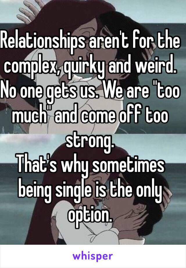 Relationships aren't for the complex, quirky and weird. 
No one gets us. We are "too much" and come off too strong. 
That's why sometimes being single is the only option. 