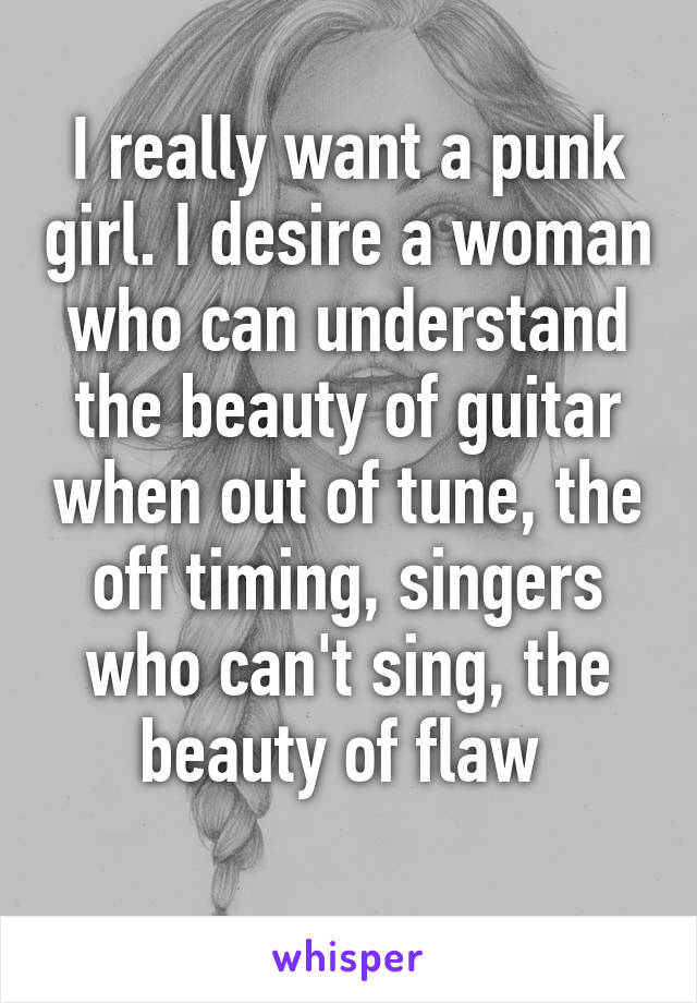 I really want a punk girl. I desire a woman who can understand the beauty of guitar when out of tune, the off timing, singers who can't sing, the beauty of flaw 
