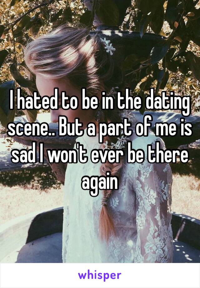 I hated to be in the dating scene.. But a part of me is sad I won't ever be there again 