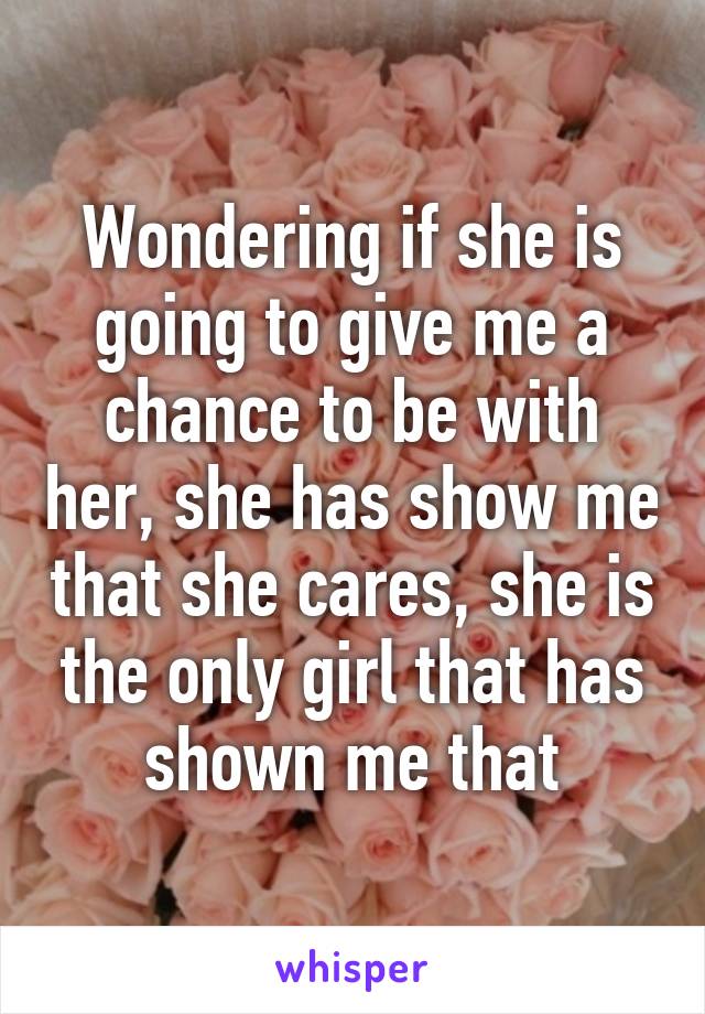 Wondering if she is going to give me a chance to be with her, she has show me that she cares, she is the only girl that has shown me that