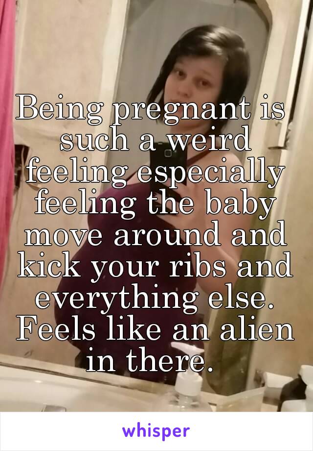 Being pregnant is such a weird feeling especially feeling the baby move around and kick your ribs and everything else. Feels like an alien in there. 