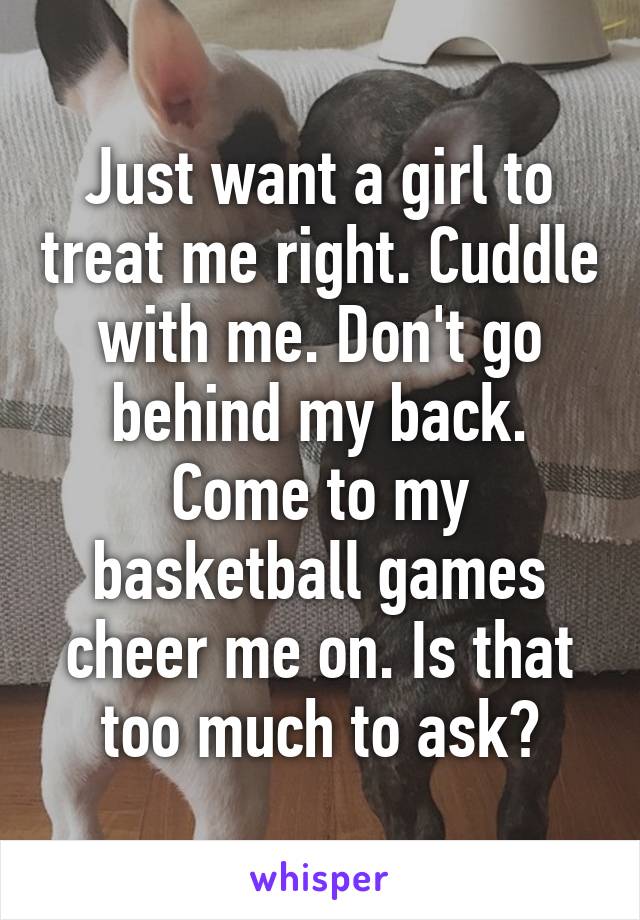 Just want a girl to treat me right. Cuddle with me. Don't go behind my back. Come to my basketball games cheer me on. Is that too much to ask?