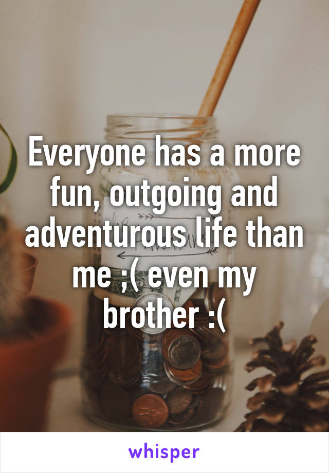 Everyone has a more fun, outgoing and adventurous life than me ;( even my brother :(