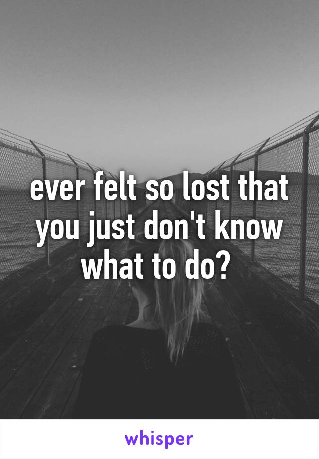 ever felt so lost that you just don't know what to do? 