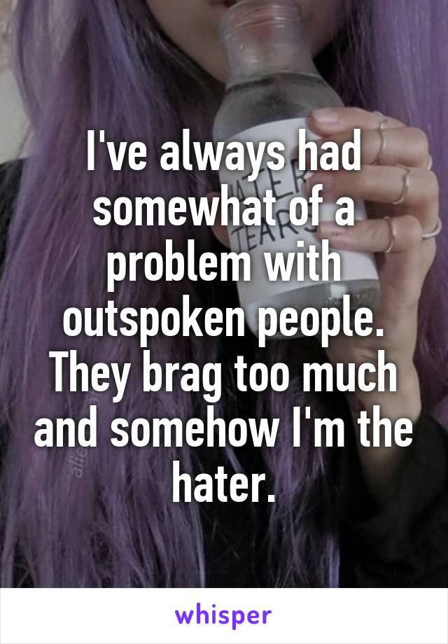 I've always had somewhat of a problem with outspoken people. They brag too much and somehow I'm the hater.