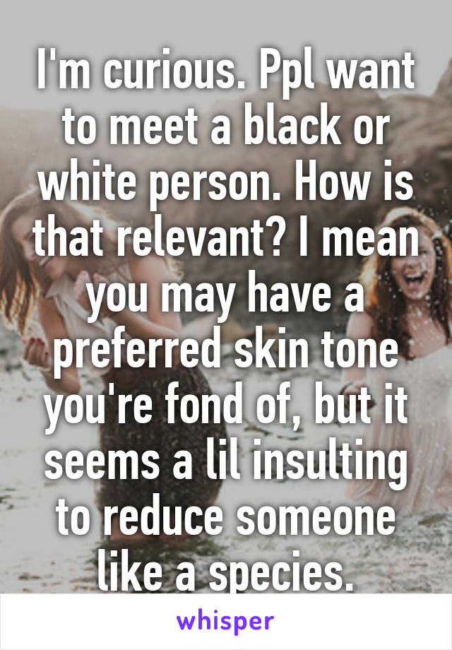 I'm curious. Ppl want to meet a black or white person. How is that relevant? I mean you may have a preferred skin tone you're fond of, but it seems a lil insulting to reduce someone like a species.