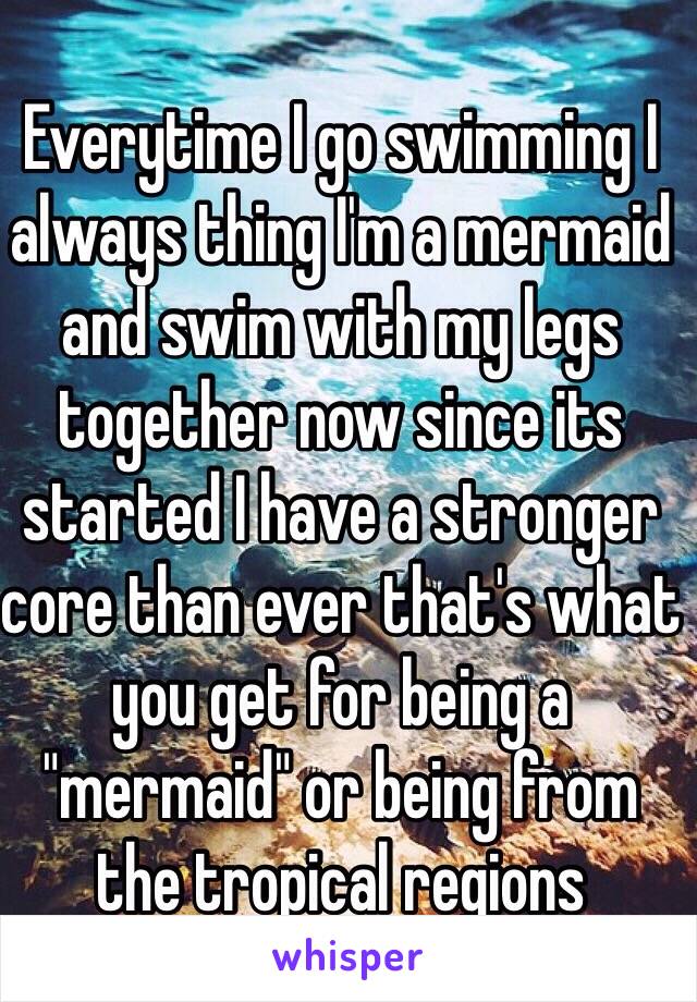 Everytime I go swimming I always thing I'm a mermaid and swim with my legs together now since its started I have a stronger core than ever that's what you get for being a "mermaid" or being from the tropical regions