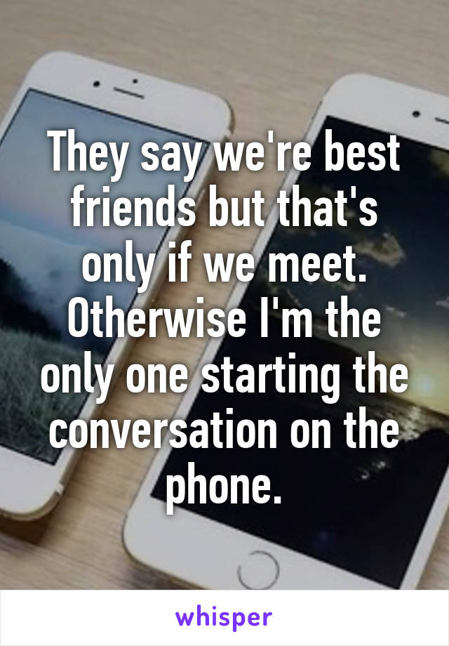 They say we're best friends but that's only if we meet. Otherwise I'm the only one starting the conversation on the phone.