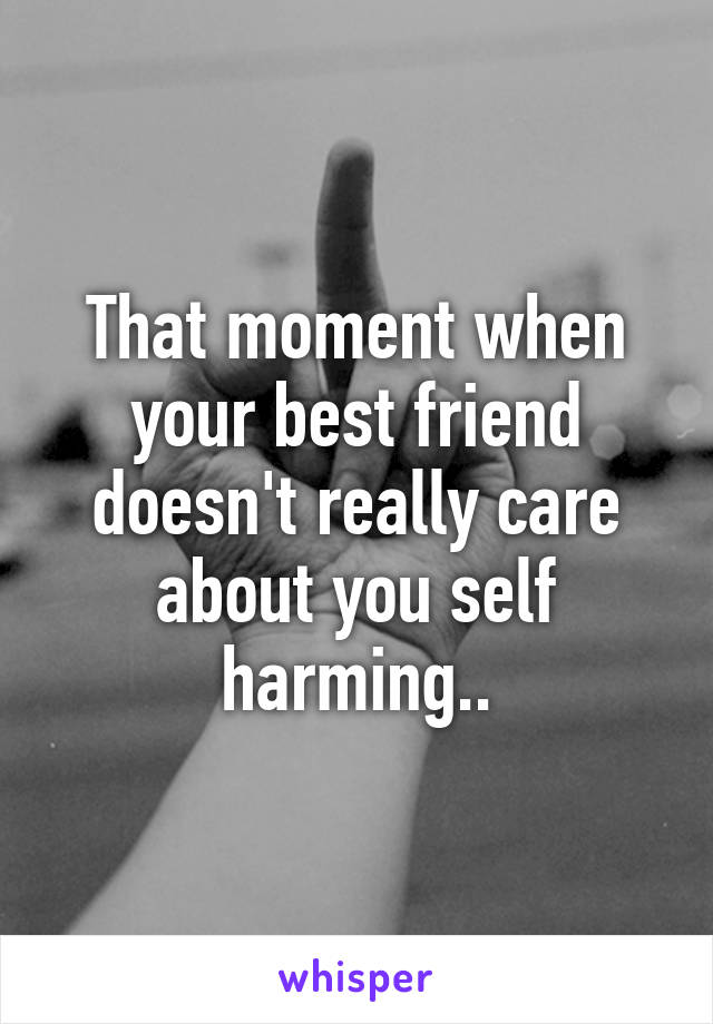 That moment when your best friend doesn't really care about you self harming..