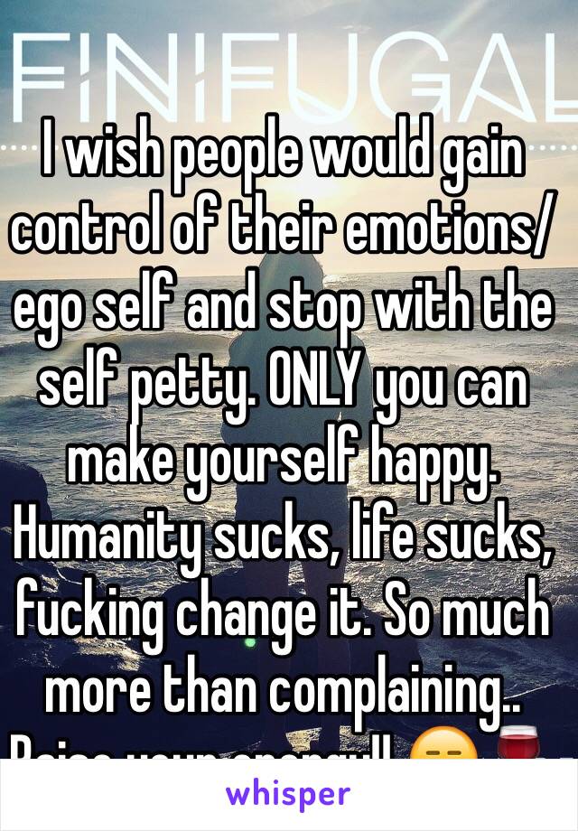 I wish people would gain control of their emotions/ego self and stop with the self petty. ONLY you can make yourself happy. Humanity sucks, life sucks, fucking change it. So much more than complaining.. Raise your energy!! 😑🍷