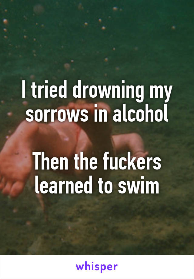 I tried drowning my sorrows in alcohol

Then the fuckers learned to swim