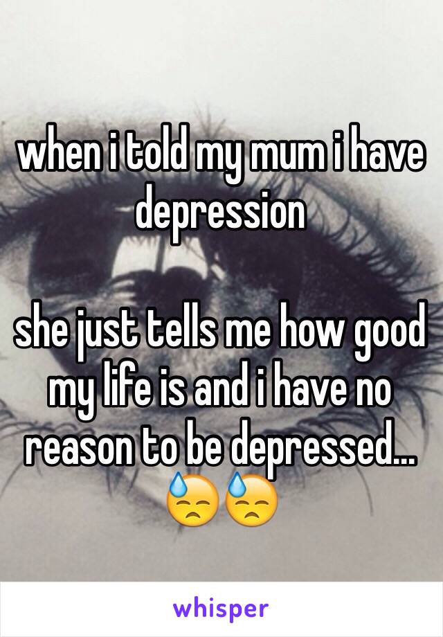 when i told my mum i have depression 

she just tells me how good my life is and i have no reason to be depressed... 😓😓