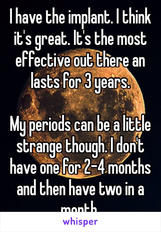 I have the implant. I think it's great. It's the most effective out there an lasts for 3 years. 

My periods can be a little strange though. I don't have one for 2-4 months and then have two in a month. 