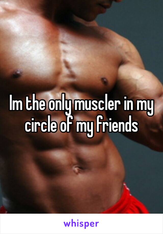 Im the only muscler in my circle of my friends 