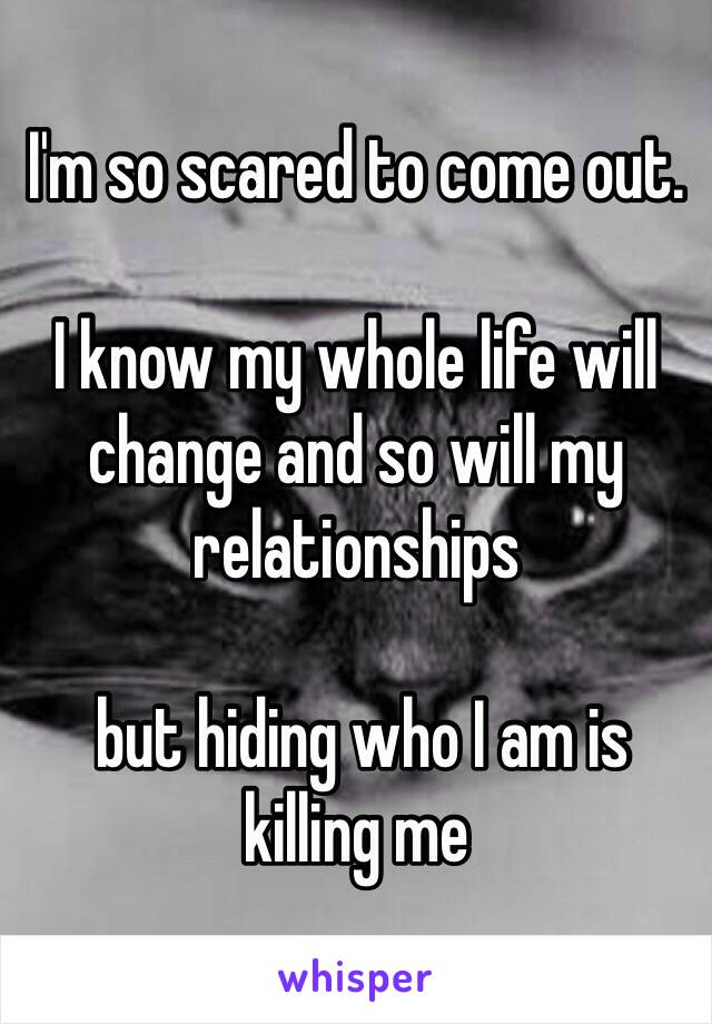 I'm so scared to come out. 

I know my whole life will change and so will my relationships

 but hiding who I am is killing me