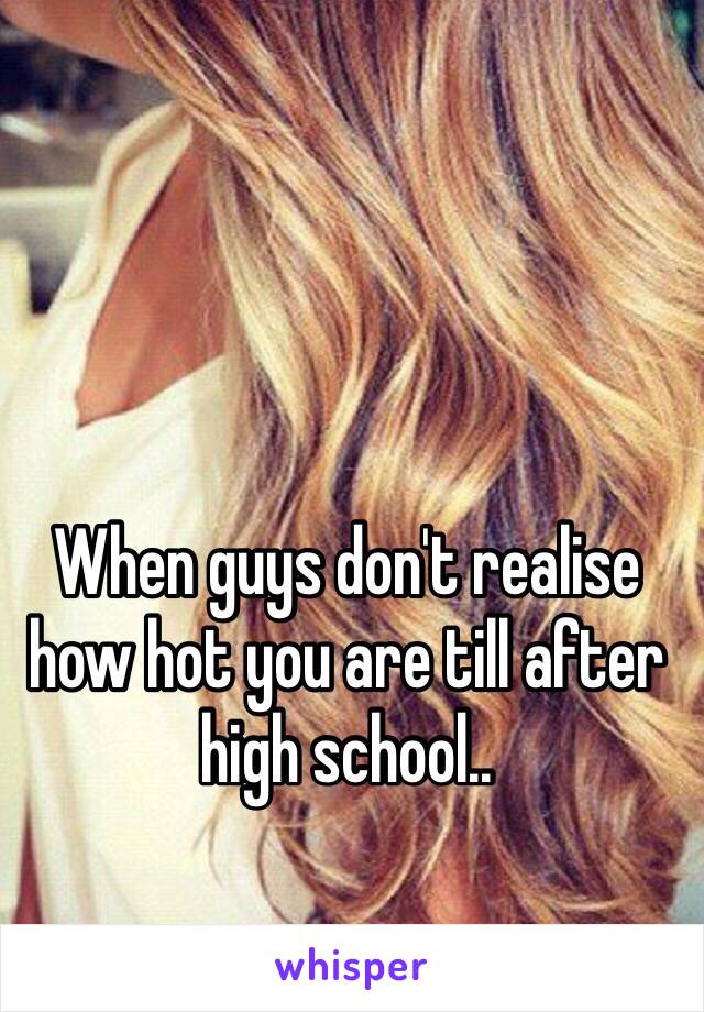 When guys don't realise how hot you are till after high school..