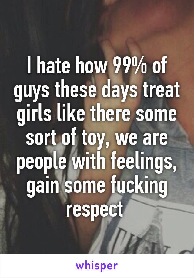 I hate how 99% of guys these days treat girls like there some sort of toy, we are people with feelings, gain some fucking respect 