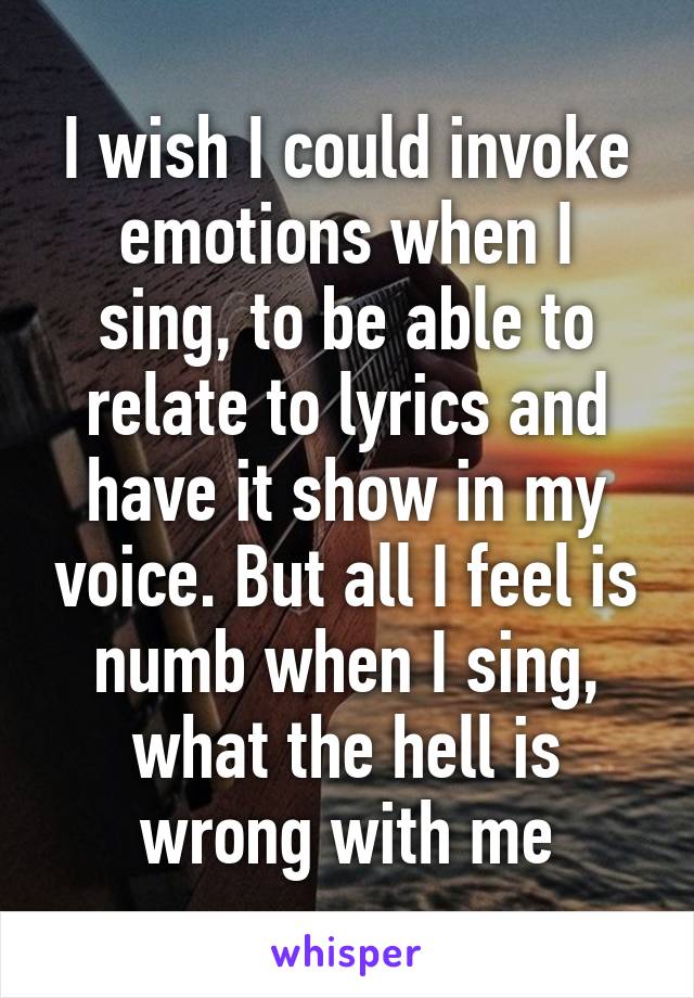 I wish I could invoke emotions when I sing, to be able to relate to lyrics and have it show in my voice. But all I feel is numb when I sing, what the hell is wrong with me