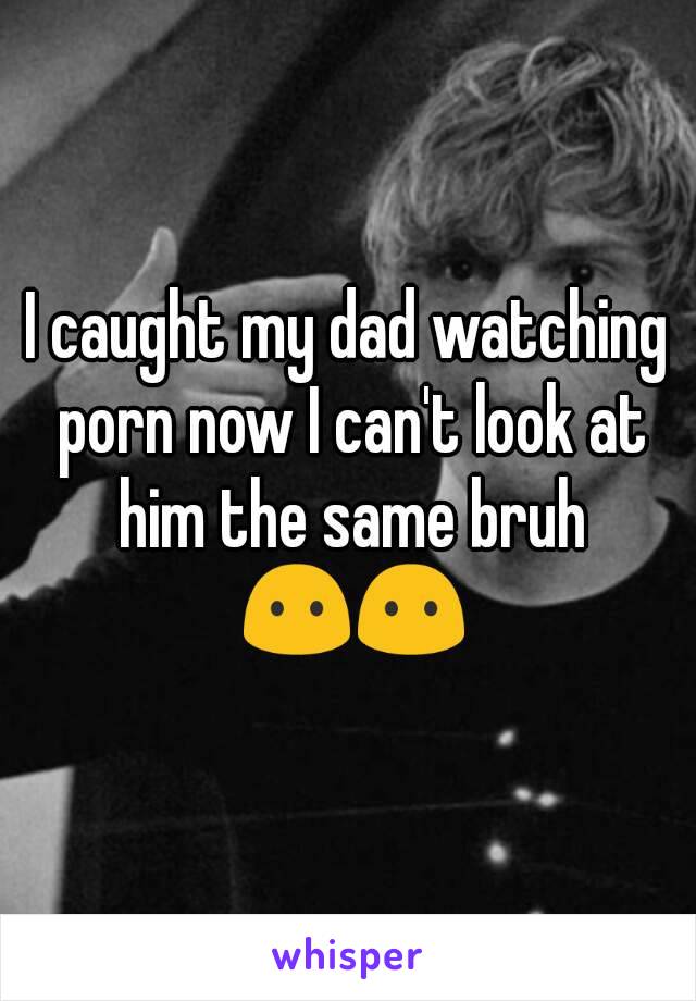 I caught my dad watching porn now I can't look at him the same bruh 😶😶