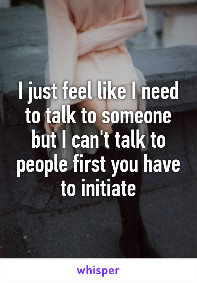 I just feel like I need to talk to someone but I can't talk to people first you have to initiate