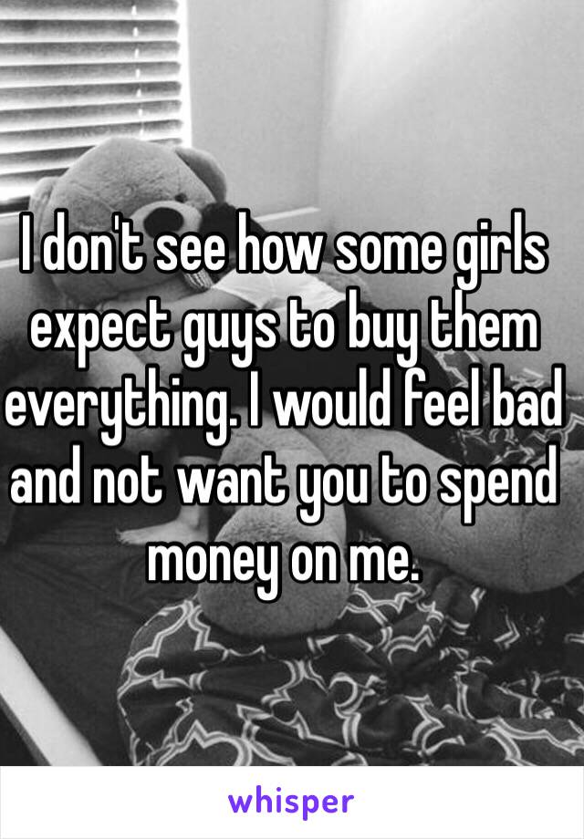 I don't see how some girls expect guys to buy them everything. I would feel bad and not want you to spend money on me. 