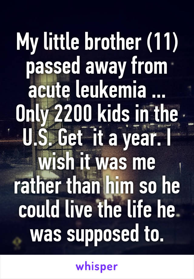 My little brother (11) passed away from acute leukemia ... Only 2200 kids in the U.S. Get  it a year. I wish it was me rather than him so he could live the life he was supposed to.