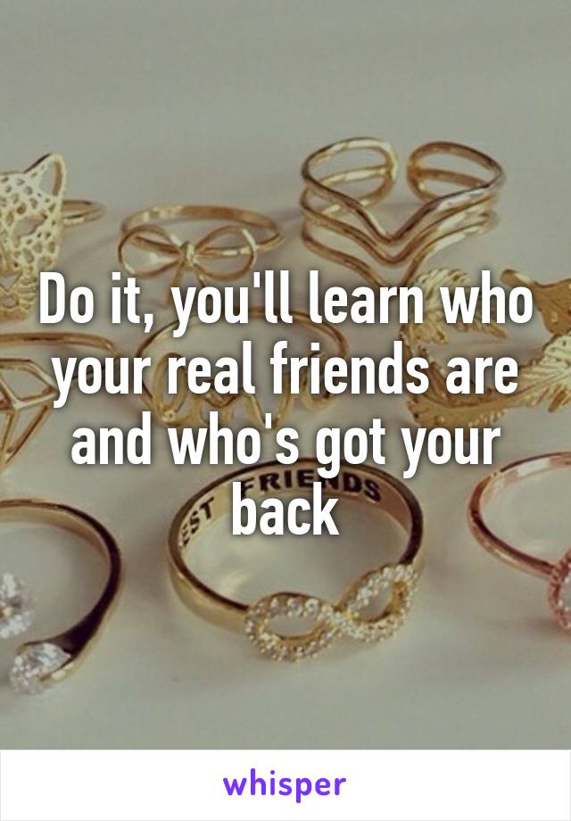 Do it, you'll learn who your real friends are and who's got your back