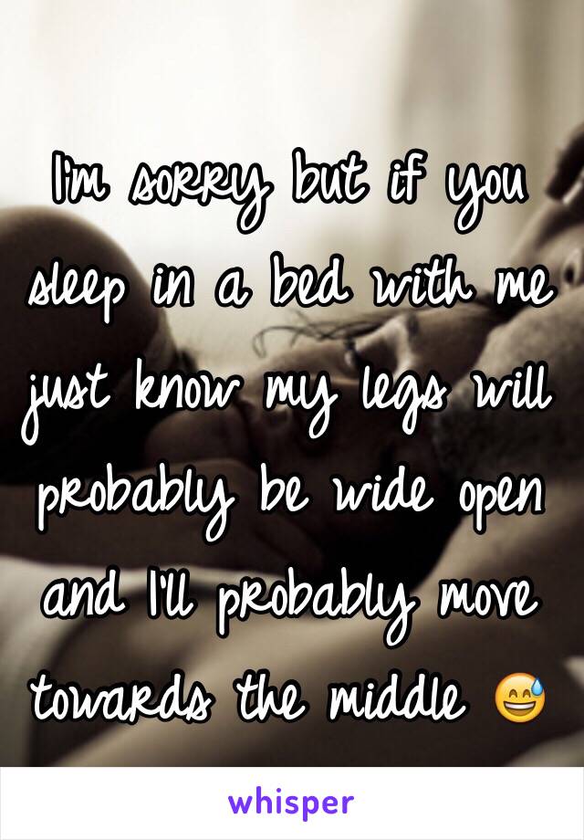 I'm sorry but if you sleep in a bed with me just know my legs will probably be wide open and I'll probably move towards the middle 😅