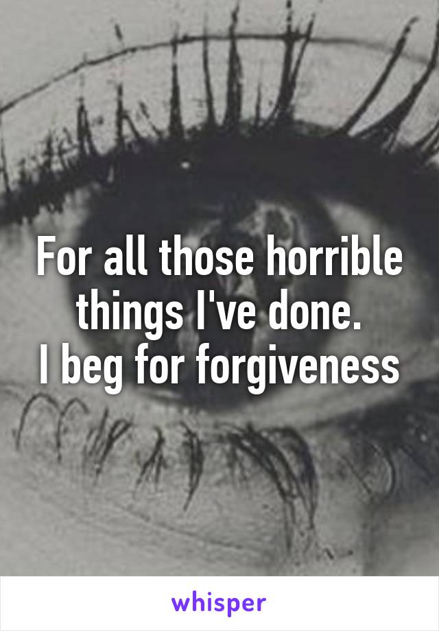 For all those horrible things I've done.
I beg for forgiveness