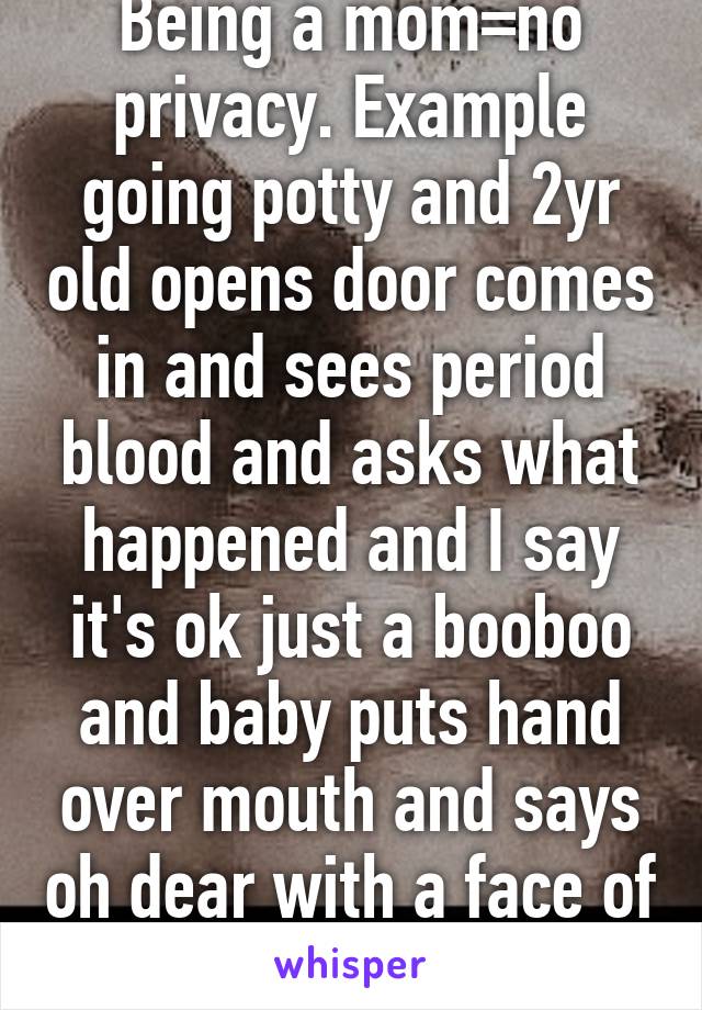 Being a mom=no privacy. Example going potty and 2yr old opens door comes in and sees period blood and asks what happened and I say it's ok just a booboo and baby puts hand over mouth and says oh dear with a face of terror