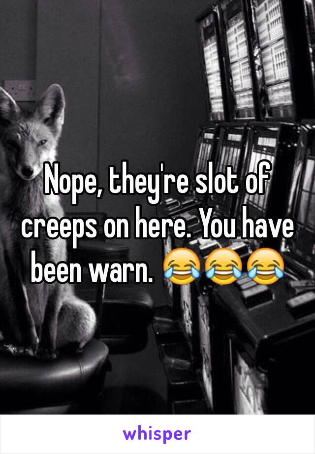 Nope, they're slot of creeps on here. You have been warn. 😂😂😂