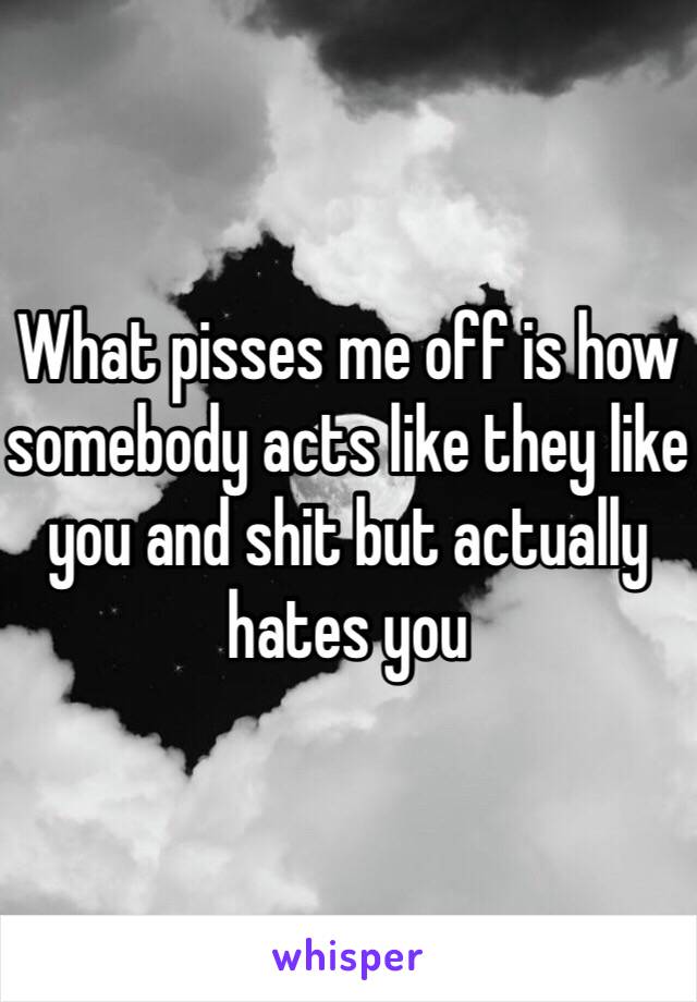 What pisses me off is how somebody acts like they like you and shit but actually hates you 